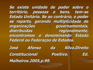 Se existe unidade de poder sobre o território, pessoas e bens, tem-se Estado Unitário. Se ao contrário, o poder se reparte, gerando multiplicidade de organizações governamentais, distribuídas regionalmente, encontramos o denominando Estado Federal ou Federaçao de Estados. José Afonso da Silva,Direito Constitucional Positivo. Ed. Malheiros.2005,p.99. 