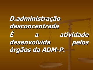 D.administração desconcentrada É a atividade desenvolvida pelos órgãos da ADM-P. 