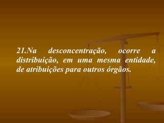 21.Na desconcentração, ocorre a distribuição, em uma mesma entidade, de atribuições para outros órgãos. 