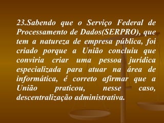 23.Sabendo que o Serviço Federal de Processamento de Dados(SERPRO), que tem a natureza de empresa pública, foi criado porque a União concluiu que conviria criar uma pessoa jurídica especializada para atuar na área de informática, é correto afirmar que a União praticou, nesse caso, descentralização administrativa. 