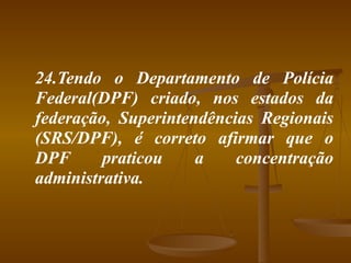 24.Tendo o Departamento de Polícia Federal(DPF) criado, nos estados da federação, Superintendências Regionais (SRS/DPF), é correto afirmar que o DPF praticou a concentração administrativa. 