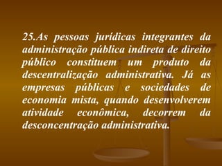 25.As pessoas jurídicas integrantes da administração pública indireta de direito público constituem um produto da descentralização administrativa. Já as empresas públicas e sociedades de economia mista, quando desenvolverem atividade econômica, decorrem da desconcentração administrativa.  