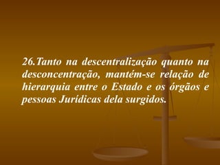 26.Tanto na descentralização quanto na desconcentração, mantém-se relação de hierarquia entre o Estado e os órgãos e pessoas Jurídicas dela surgidos. 