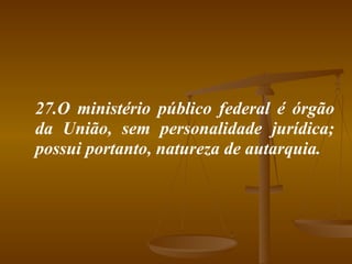 27.O ministério público federal é órgão da União, sem personalidade jurídica; possui portanto, natureza de autarquia. 