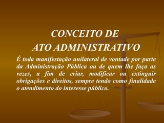 CONCEITO DE  ATO ADMINISTRATIVO É toda manifestação unilateral de vontade por parte da Administração Pública ou de quem lhe faça as vezes, a fim de criar, modificar ou extinguir obrigações e direitos, sempre tendo como finalidade o atendimento do interesse público. 