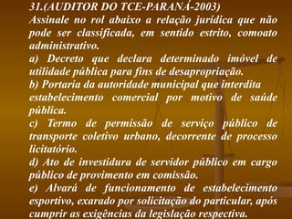 31.(AUDITOR DO TCE-PARANÁ-2003) Assinale no rol abaixo a relação jurídica que não pode ser classificada, em sentido estrito, comoato administrativo. a) Decreto que declara determinado imóvel de utilidade pública para fins de desapropriação. b) Portaria da autoridade municipal que interdita estabelecimento comercial por motivo de saúde pública. c) Termo de permissão de serviço público de transporte coletivo urbano, decorrente de processo licitatório. d) Ato de investidura de servidor público em cargo público de provimento em comissão. e) Alvará de funcionamento de estabelecimento esportivo, exarado por solicitação do particular, após cumprir as exigências da legislação respectiva. 