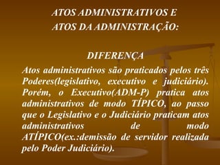 ATOS ADMINISTRATIVOS E  ATOS DA ADMINISTRAÇÃO: DIFERENÇA Atos administrativos são praticados pelos três Poderes(legislativo, executivo e judiciário). Porém, o Executivo(ADM-P) pratica atos administrativos de modo TÍPICO, ao passo que o Legislativo e o Judiciário praticam atos administrativos de modo ATÍPICO(ex.:demissão de servidor realizada pelo Poder Judiciário). 