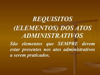 REQUISITOS (ELEMENTOS) DOS ATOS ADMINISTRATIVOS São elementos que SEMPRE devem estar presentes nos atos administrativos a serem praticados.  