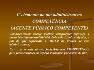 1º elemento do ato administrativo: COMPETÊNCIA (AGENTE PÚBLICO COMPETENTE) Competência(ou agente público competente) significa a incumbência(responsabilidade) dada pelo Estado a alguém, a fim de que represente a ADM-P na prática de atos administrativos. Ex.: o escrevente técnico judiciário tem COMPETÊNCIA para fazer certidões ou expedir mandados por ordem do juiz. 