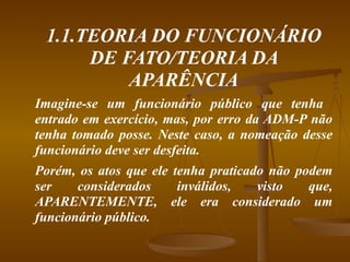 1.1.TEORIA DO FUNCIONÁRIO DE FATO/TEORIA DA APARÊNCIA Imagine-se um funcionário público que tenha  entrado em exercício, mas, por erro da ADM-P não tenha tomado posse. Neste caso, a nomeação desse funcionário deve ser desfeita.  Porém, os atos que ele tenha praticado não podem ser considerados inválidos, visto que, APARENTEMENTE, ele era considerado um funcionário público. 