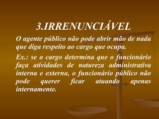 3.IRRENUNCIÁVEL O agente público não pode abrir mão de nada que diga respeito ao cargo que ocupa. Ex.: se o cargo determina que o funcionário faça atividades de natureza administrativa interna e externa, o funcionário público não pode querer ficar atuando apenas internamente. 