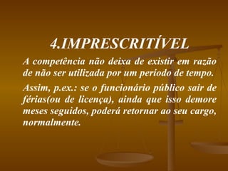 4.IMPRESCRITÍVEL A competência não deixa de existir em razão de não ser utilizada por um período de tempo. Assim, p.ex.: se o funcionário público sair de férias(ou de licença), ainda que isso demore meses seguidos, poderá retornar ao seu cargo, normalmente. 