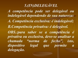 5.(IN)DELEGÁVEL A competência pode ser delegável ou indelegável dependendo de sua natureza: A. Competência exclusiva: é indelegável; B.Competência privativa: é delegável. OBS.:para saber se a competência é privativa ou exclusiva, deve-se analisar a chamada “norma de fecho”, isto, dispositivo legal que permite a delegação. 