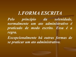 1.FORMA ESCRITA Pelo princípio da solenidade, normalmente um ato administrativo é praticado de modo escrito. Essa é a regra. Excepcionalmente há outras formas de se praticar um ato administrativo. 
