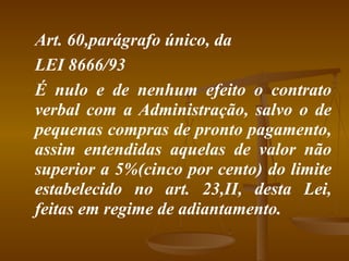 Art. 60,parágrafo único, da  LEI 8666/93 É nulo e de nenhum efeito o contrato verbal com a Administração, salvo o de pequenas compras de pronto pagamento, assim entendidas aquelas de valor não superior a 5%(cinco por cento) do limite estabelecido no art. 23,II, desta Lei, feitas em regime de adiantamento. 