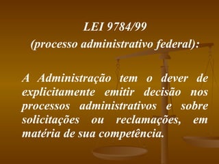 LEI 9784/99 (processo administrativo federal): A Administração tem o dever de explicitamente emitir decisão nos processos administrativos e sobre solicitações ou reclamações, em matéria de sua competência. 