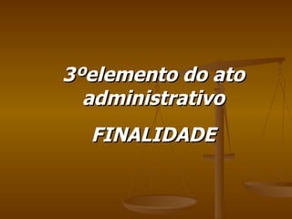 3ºelemento do ato administrativo FINALIDADE 