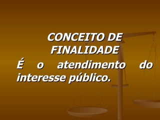 CONCEITO DE FINALIDADE É o atendimento do interesse público. 