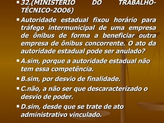 32.(MINISTÉRIO DO TRABALHO-TÉCNICO-2OO6) Autoridade estadual fixou horário para tráfego intermunicipal de uma empresa de ônibus de forma a beneficiar outra empresa de ônibus concorrente. O ato da autoridade estadual pode ser anulado? A.sim, porque a autoridade estadual não tem essa competência. B.sim, por desvio de finalidade. C.não, a não ser que descaracterizado o desvio de poder. D.sim, desde que se trate de ato administrativo vinculado. 