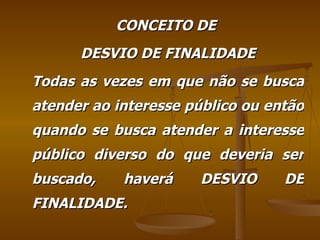 CONCEITO DE  DESVIO DE FINALIDADE Todas as vezes em que não se busca atender ao interesse público ou então quando se busca atender a interesse público diverso do que deveria ser buscado, haverá DESVIO DE FINALIDADE. 