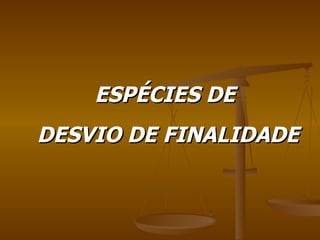 ESPÉCIES DE  DESVIO DE FINALIDADE 