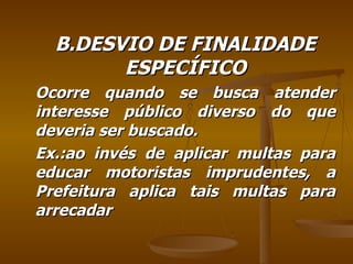 B.DESVIO DE FINALIDADE ESPECÍFICO Ocorre quando se busca atender interesse público diverso do que deveria ser buscado. Ex.:ao invés de aplicar multas para educar motoristas imprudentes, a Prefeitura aplica tais multas para arrecadar  
