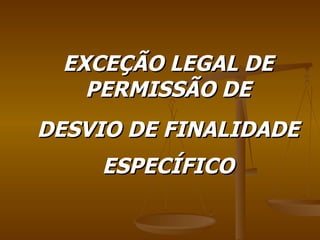 EXCEÇÃO LEGAL DE PERMISSÃO DE DESVIO DE FINALIDADE ESPECÍFICO 