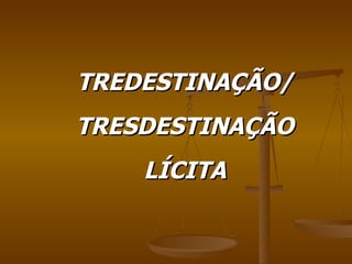 TREDESTINAÇÃO/ TRESDESTINAÇÃO LÍCITA 