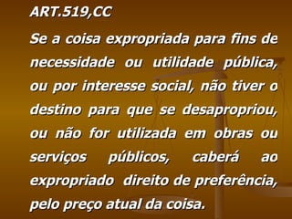 ART.519,CC Se a coisa expropriada para fins de necessidade ou utilidade pública, ou por interesse social, não tiver o destino para que se desapropriou, ou não for utilizada em obras ou serviços públicos, caberá ao expropriado  direito de preferência, pelo preço atual da coisa. 
