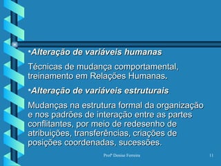 Alteração de variáveis humanas Técnicas de mudança comportamental, treinamento em Relações Humanas . Alteração de variáveis estruturais Mudanças na estrutura formal da organização e nos padrões de interação entre as partes conflitantes, por meio de redesenho de atribuições, transferências,   criações de posições coordenadas, sucessões. 