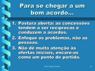 Para se chegar a um bom acordo... Postura aberta: as concessões tendem a ser recíprocas e conduzem a acordos. Enfoque os problemas, não as pessoas. Não dê muita atenção às ofertas iniciais, encare-as como um ponto de partida. 