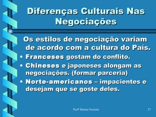 Diferenças Culturais Nas Negociações Os estilos de negociação variam de acordo com a cultura do País. Franceses  gostam do conflito. Chineses  e japoneses alongam as negociações. (formar parceria) Norte-americanos  – impacientes e desejam que se goste deles. 