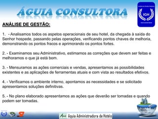 ANÁLISE DE GESTÃO:

1. - Analisamos todos os aspetos operacionais de seu hotel, da chegada à saída do
Senhor hospede, passando pelas operações, verificando pontos chaves de melhoria,
demonstrando os pontos fracos e aprimorando os pontos fortes.

2. - Examinamos seu Administrativo, estimamos as correções que devem ser feitas e
melhoramos o que já está bom.

3. - Mensuramos as ações comerciais e vendas, apresentamos as possibilidades
existentes e as aplicações de ferramentas atuais e com vista ao resultados efetivos.

4. - Verificamos o ambiente interno, apontamos as necessidades e se solicitado
apresentamos soluções definitivas.

5. - No plano elaborado apresentamos as ações que deverão ser tomadas e quando
podem ser tomadas.
 