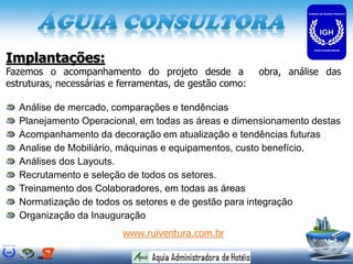 Implantações:
Fazemos o acompanhamento do projeto desde a              obra, análise das
estruturas, necessárias e ferramentas, de gestão como:

  Análise de mercado, comparações e tendências
  Planejamento Operacional, em todas as áreas e dimensionamento destas
  Acompanhamento da decoração em atualização e tendências futuras
  Analise de Mobiliário, máquinas e equipamentos, custo benefício.
  Análises dos Layouts.
  Recrutamento e seleção de todos os setores.
  Treinamento dos Colaboradores, em todas as áreas
  Normatização de todos os setores e de gestão para integração
  Organização da Inauguração
                          www.ruiventura.com.br
 