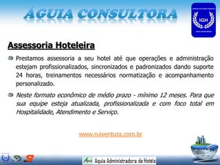 Assessoria Hoteleira
 Prestamos assessoria a seu hotel até que operações e administração
 estejam profissionalizados, sincronizados e padronizados dando suporte
 24 horas, treinamentos necessários normatização e acompanhamento
 personalizado.
 Neste formato econômico de médio prazo - mínimo 12 meses. Para que
 sua equipe esteja atualizada, profissionalizada e com foco total em
 Hospitalidade, Atendimento e Serviço.


                       www.ruiventura.com.br
 