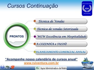 Cursos Continuação

                    Técnica de Vendas

                   Técnica de vendas Setorizada

  PRONTOS          WOW Excelência em Hospitalidade

                  A COZINHA e SUSHI

                  PLANEJAMENTO COMERCIAL ANUAL


“Acompanhe nosso calendário de cursos anual”
          www.ruiventura.com.br
 