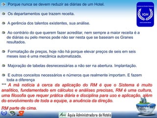 Porque nunca se devem reduzir as diárias de um Hotel.

   Os departamentos que trazem receita.

   A gerência dos talentos existentes, sua análise.

   Ao contrário do que querem fazer acreditar, nem sempre a maior receita é a
  de diárias ou pelo menos pode não ser nesta que se baseiam os Granes
  resultados.

  Formatação de preços, hoje não há porque elevar preços de seis em seis
  meses isso é uma mecânica automatizada.

   Majoração de tabelas desnecessárias a não ser na abertura. Implantação.

   E outros conceitos necessários e números que realmente importam. E fazem
  toda a diferença
*** A má notícia à cerca da aplicação do RM é que o Sistema é muito
analítico, fundamentado em cálculos e análises precisas, RM é uma cultura,
uma filosofia que requer prática diária e disciplina para uso e aplicação, além
do envolvimento de toda a equipe, a anuência da direção.
RM parte de cima.
 