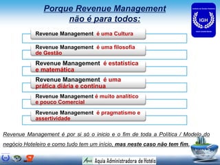 Porque Revenue Management
                    não é para todos:
            Revenue Management é uma Cultura

            Revenue Management é uma filosofia
            de Gestão
            Revenue Management é estatística
            e matemática
            Revenue Management é uma
            prática diária e continua
            Revenue Management é muito analítico
            e pouco Comercial
            Revenue Management é pragmatismo e
            assertividade

Revenue Management é por si só o inicio e o fim de toda a Política / Modelo do
negócio Hoteleiro e como tudo tem um início, mas neste caso não tem fim.
 
