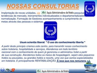 NOSSAS CONSULTORIAS
Implantação de novas unidades, via                              pesquisas e
tendências de mercado, treinamentos individualizados e departamentalizados,
normatização. Formação de Gestores acompanhamento e cumprimento de
metas através das pessoas e sistemas.




                Usum scientia liberat “ O uso do conhecimento liberta “
A partir deste principio criamos este centro, para transmitir nosso conhecimento
sobre hotelaria, hospitalidade e serviços. Atendemos em todo território
nacional com o conhecimento de quem já gerenciou e administrou hotel a partir
de sua construção. Atendemos todos os meios de hospedagem, sejam eles pequenos
hotéis ou pousadas, ou grandes hotéis e resorts, uma vez que somos especializados
em hotelaria. E principalmente RENTABILIZAÇÂO. É isso que nos remunera.
 