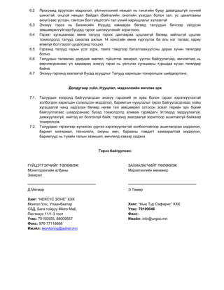 6.2    Програмд оруулсан мэдээлэл, үйлчилгээний нөхцөл нь гэнэтийн буюу давагдашгүй хүчний
        шинжтэй, онцгой нөхцөл байдал (байгалийн гэнэтийн үзэгдэл болон гал, ус цахилгааны
        аюул)-аас устсан, гэмтсэн бол гүйцэтгэгч тал үүний хариуцлагыг хүлээхгүй
 6.3    Энэхүү гэрээ нь Бизнесийн Нууцад хамаарах бөгөөд талуудын бичгээр үйлдсэн
        зөвшөөрөлгүйгээр бусдад гэрээг шилжүүлэхийг хориглоно.
 6.4    Гэрээт хугацаанаас өмнө талууд гэрээг дангаараа цуцлахгүй бөгөөд зайлшгүй цуцлах
        тохиолдолд талууд саналаа ажлын 14 хоногийн өмнө хүргүүлэх ба аль нэг талаас хариу
        өгөөгүй бол гэрээг цуцалсанд тооцно.
 6.5    Гэрээнд талууд гарын үсэг зурж, тамга тэмдгээр баталгаажуулсны дараа хүчин төгөлдөр
        болно.
 6.6    Талуудын төлөөлөн удирдах зөвлөл, гүйцэтгэх захирал, үүсгэн байгуулагчид, өмчлөгчид нь
        өөрчлөгдсөнөөс үл хамааран энэхүү гэрээ нь үйлчлэх хугацааны туршдаа хүчин төгөлдөр
        байна.
 6.7    Энэхүү гэрээнд заагаагүй бусад асуудлыг Талууд харилцан тохиролцож шийдвэрлэнэ.


                       Долдугаар зүйл. Нууцлал, мэдээллийн өмчлөх эрх

 7.1.   Талуудын хооронд байгуулагдсан энэхүү гэрээний эх хувь болон гэрээг хэрэгжүүлэхтэй
        холбогдон харилцан солилцсон мэдээлэл, баримтын нууцлалыг гэрээ байгуулагдснаас хойш
        хугацаагүй чанд хадгалах бөгөөд нөгөө тал зөвшөөрөл олгосон эсвэл төрийн эрх бүхий
        байгууллагаас шаардсанаас бусад тохиолдолд аливаа гуравдагч этгээдэд задруулахгүй,
        дамжуулахгүй, нийтэд ил болгохгүй байх, гэрээнд заагдаагүй зорилгоор ашиглахгүй байхаар
        тохиролцов.
 7.2.   Талуудаас гэрээгээр хүлээсэн үүргээ хэрэгжүүлэхтэй холбоотойгоор ашиглагдсан мэдээлэл,
        баримт материал, технологи, оюуны өмч, барааны тэмдэгт хамааралтай мэдээлэл,
        баримтууд нь тухайн талын эзэмшил, өмчлөлд хэвээр үлдэнэ.


                                       Гэрээ байгуулсан:



ГҮЙЦЭТГЭГЧИЙГ ТӨЛӨӨЛЖ:                                 ЗАХИАЛАГЧИЙГ ТӨЛӨӨЛЖ:
Мониторингийн албаны                                   Маркетингийн менежер
Захирал


Д.Мягмар                                               Э.Төмөр

Хаяг: “НЕКСУС ЗОНЕ” ХХК
Монгол Улс, Улаанбаатар                                Хаяг: “Нью Тур Сафарис” ХХК
СБД, Бага тойруу Мetro Mall,                           Утас: 70109046
Пентхаус 11/1-3 тоот                                   Факс:
Утас: 70100555, 88009557                               Имэйл: info@urgoo.mn
Факс: 976-77118888
Имэйл: мonitoring@adnet.mn
 