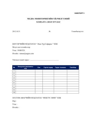 ХАВСРАЛТ 3


                          МЕДИА МОНИТОРИНГИЙН ҮЙЛЧИЛГЭЭНИЙ
                                          ЗАХИАЛГА АВАХ ХУУДАС




2012.10.31                                                       №                            Улаанбаатар хот




ИЛГЭЭГЧИЙН МЭДЭЭЛЭЛ: “.Нью Тур Сафарис.” ХХК
Мэдээ илгээгчийн нэр:
Утас : 91001521
И-мэйл : tumur@urgoo.com


Үйлчилгээний төрөл : ..............................................................


         Хянуулах рекламны
 №                                          Сек        Гаргах өдөр          Гарах телевиз   Тайлбар
                нэр
  1
  2
  3
  4
  5
  6
  7
  8
  9
 10


ХҮЛЭЭН АВАГЧИЙН МЭДЭЭЛЭЛ: “НЕКСУС ЗОНЕ” ХХК
Нэр :
Утас :
И-мэйл :
 