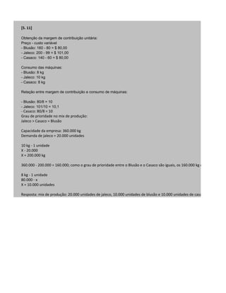 [5. 11]

Obtenção da margem de contribuição unitária:
Preço - custo variável
- Blusão: 160 - 80 = $ 80,00
- Jaleco: 200 - 99 = $ 101,00
- Casaco: 140 - 60 = $ 80,00

Consumo das máquinas:
- Blusão: 8 kg
- Jaleco: 10 kg
- Casaco: 8 kg

Relação entre margem de contribuição e consumo de máquinas:

- Blusão: 80/8 = 10
- Jaleco: 101/10 = 10,1
- Casaco: 80/8 = 10
Grau de prioridade no mix de produção:
Jaleco > Casaco = Blusão

Capacidade da empresa: 360.000 kg
Demanda de jaleco = 20.000 unidades

10 kg - 1 unidade
X - 20.000
X = 200.000 kg

360.000 - 200.000 = 160.000; como o grau de prioridade entre o Blusão e o Casaco são iguais, os 160.000 kg de matéria prim

8 kg - 1 unidade
80.000 - x
X = 10.000 unidades

Resposta: mix de produção: 20.000 unidades de jaleco, 10.000 unidades de blusão e 10.000 unidades de casaco.
 