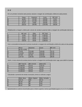 [5. 4]

Em um primeiro momento seria preciso calcular a margem de contribuição unitária de cada produto.

                       Preço           Impostos            Custo         MC Unit
A                      80.00            (14.40)           (30.00)         35.60
B                      120.00           (21.60)           (50.00)         48.40
C                      60.00             (4.80)           (30.00)         25.20
D                      250.00           (30.00)          (120.00)        100.00


Multiplicando a margem unitária pelo volume de vendas é possível obter a margem de contribuição total de cada produto.

                      MC Unit            Qtde           MC Total
A                      35.60            100.00          3,560.00
B                      48.40             30.00          1,452.00
C                      25.20             40.00          1,008.00
D                      100.00            20.00          2,000.00

Com a concessão do desconto é preciso recalcular a margem de contribuição unitária de cada um dos produtos.

                  Preço            Impostos         Custo             MC Unit
                  (P ant x 0,95)
A                  76.00           (13.68)           (30.00)          32.32
B                  114.00          (20.52)           (50.00)          43.48
C                  57.00           (4.56)            (30.00)          22.44
D                  237.50          (28.50)           (120.00)         89.00

Assim, o novo volume de vendas precisa manter a margem de contribuição total. Logo, para obtê-lo é preciso dividir a marge

                  MC Total (I)     MC Unit (II)     Qtde (I/II)
A                 3,560.00         32.32            110.15
B                 1,452.00         43.48            33.39
C                 1,008.00         22.44            44.92
D                 2,000.00         89.00            22.47

Calculando o aumento de vendas necessário, temos os cálculos a seguir.

                  Qtde. Nova       Qtde. Original   Qtde. Variação
A                 110.15           100              10.15
B                 33.39            30               3.39
C                 44.92            40               4.92
D                 22.47            20               2.47

Aproximando os valores encontrados para o inteiro superior, temos quantidades iguais a 11, 4, 5 e 3 unidades.
 