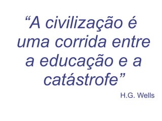 “ A civilização é uma corrida entre a educação e a catástrofe” H.G. Wells 