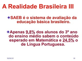 A Realidade Brasileira III SAEB é o sistema de avaliação da educação básica brasileiro. Apenas  9,8%  dos alunos do 3º ano do ensino médio sabem o conteúdo esperado em Matemática e  24,5%  o de Língua Portuguesa.   30/04/10 