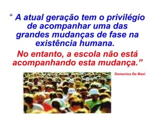“  A atual geração tem o privilégio de acompanhar uma das grandes mudanças de fase na existência humana.   No entanto, a escola não está acompanhando esta mudança.” Domenico De Masi 