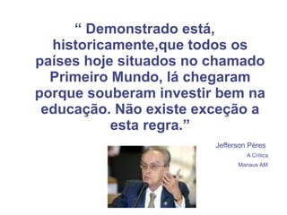 “  Demonstrado está, historicamente,que todos os países hoje situados no chamado Primeiro Mundo, lá chegaram porque souberam investir bem na educação. Não existe exceção a esta regra.” Jefferson Péres  A Crítica  Manaus AM   