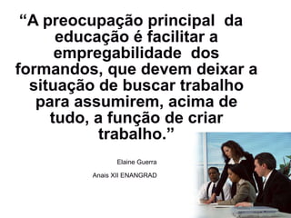 “ A preocupação principal  da educação é facilitar a empregabilidade  dos formandos, que devem deixar a situação de buscar trabalho para assumirem, acima de tudo, a função de criar trabalho.” Elaine Guerra Anais XII ENANGRAD   