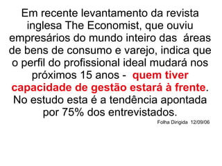 Em recente levantamento da revista inglesa The Economist, que ouviu empresários do mundo inteiro das  áreas de bens de consumo e varejo, indica que o perfil do profissional ideal mudará nos próximos 15 anos -  quem tiver capacidade de gestão estará à frente . No estudo esta é a tendência apontada por 75% dos entrevistados. Folha Dirigida  12/09/06   