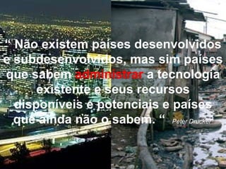 “  Não existem países desenvolvidos e subdesenvolvidos, mas sim países que sabem   administrar   a tecnologia existente e seus recursos disponíveis e potenciais e países que ainda não o sabem. “   Peter Drucker   